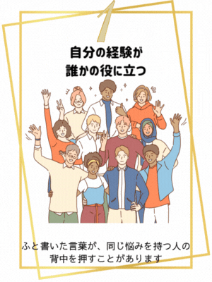 自分の経験が、誰かの役に立つ
ふと書いた言葉が、同じ悩みを持つ人の背中を押すことがあります。