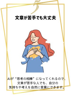 文章が苦手でも大丈夫
AIが思考の相棒になってくれるので、文章が苦手な人でも、自分の気持ちや考えを自然に言葉にできます。